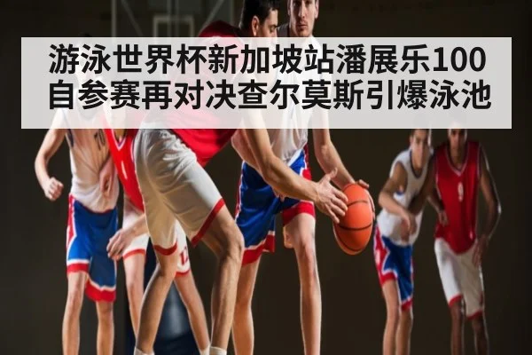 游泳世界杯新加坡站潘展乐100自参赛再对决查尔莫斯引爆泳池