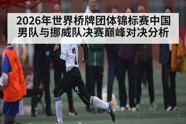 2026年世界桥牌团体锦标赛中国男队与挪威队决赛巅峰对决分析