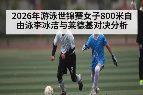 2026年游泳世锦赛女子800米自由泳李冰洁与莱德基对决分析