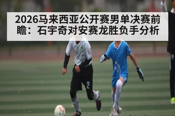 2026马来西亚公开赛男单决赛前瞻：石宇奇对安赛龙胜负手分析